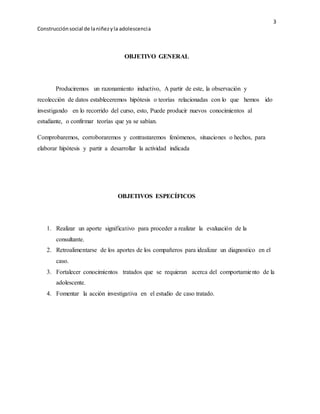 3 
Construcción social de la niñez y la adolescenci a 
OBJETIVO GENERAL 
Produciremos un razonamiento inductivo, A partir de este, la observación y 
recolección de datos estableceremos hipótesis o teorías relacionadas con lo que hemos ido 
investigando en lo recorrido del curso, esto, Puede producir nuevos conocimientos al 
estudiante, o confirmar teorías que ya se sabían. 
Comprobaremos, corroboraremos y contrastaremos fenómenos, situaciones o hechos, para 
elaborar hipótesis y partir a desarrollar la actividad indicada 
OBJETIVOS ESPECÍFICOS 
1. Realizar un aporte significativo para proceder a realizar la evaluación de la 
consultante. 
2. Retroalimentarse de los aportes de los compañeros para idealizar un diagnostico en el 
caso. 
3. Fortalecer conocimientos tratados que se requieran acerca del comportamiento de la 
adolescente. 
4. Fomentar la acción investigativa en el estudio de caso tratado. 
 