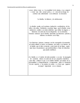 9 
Construcción social de la niñez y la adolescenci a 
joven deben tener es la sexualidad de la misma, si ya empezó 
a tener una vida sexual activa, y si esta está en riesgo de 
contraer una enfermedad o un embarazo no deseado) 
La familia, la infancia y la adolescencia 
La familia resulta ser la primera institución socializadora de los 
niños y las niñas. Señalemos en primer lugar, que la familia como 
institución conlleva un orden simbólico que define los lugares y 
funciones de cada uno de sus integrantes en su estructura. 
Tenemos entonces que la familia determina las funciones paterna y 
materna en relación con el hijo. 
Las funciones paterna y materna son las encargadas de transmitir 
un orden cultural al nuevo ser humano, por tanto, es al interior de 
la familia que el niño es inscrito como parte de un linaje, según 
unas leyes de parentesco que predeterminan el tipo de relaciones 
que puede establecer. 
( la familia es el núcleo de toda sociedad, y es esta la encargada 
de construir valores en cada uno de sus pequeños miembros, 
pues ellos reflejan lo que es su ámbito familiar por medio de su 
personalidad y comportamiento, es importante mirar la formación 
de este aspecto, y los puntos en contra y a favor que jugaron 
un papel importante en su crianza) 
 