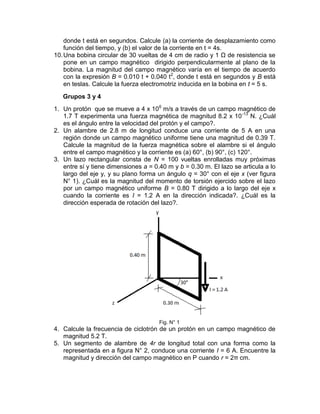 donde t está en segundos. Calcule (a) la corriente de desplazamiento como
    función del tiempo, y (b) el valor de la corriente en t = 4s.
10. Una bobina circular de 30 vueltas de 4 cm de radio y 1 Ω de resistencia se
    pone en un campo magnético dirigido perpendicularmente al plano de la
    bobina. La magnitud del campo magnético varía en el tiempo de acuerdo
    con la expresión B = 0.010 t + 0.040 t2, donde t está en segundos y B está
    en teslas. Calcule la fuerza electromotriz inducida en la bobina en t = 5 s.

   Grupos 3 y 4
1. Un protón que se mueve a 4 x 106 m/s a través de un campo magnético de
   1.7 T experimenta una fuerza magnética de magnitud 8.2 x 10 -13 N. ¿Cuál
   es el ángulo entre la velocidad del protón y el campo?.
2. Un alambre de 2.8 m de longitud conduce una corriente de 5 A en una
   región donde un campo magnético uniforme tiene una magnitud de 0.39 T.
   Calcule la magnitud de la fuerza magnética sobre el alambre si el ángulo
   entre el campo magnético y la corriente es (a) 60°, (b) 90°, (c) 120°.
3. Un lazo rectangular consta de N = 100 vueltas enrolladas muy próximas
   entre sí y tiene dimensiones a = 0.40 m y b = 0.30 m. El lazo se articula a lo
   largo del eje y, y su plano forma un ángulo q = 30° con el eje x (ver figura
   N° 1). ¿Cuál es la magnitud del momento de torsión ejercido sobre el lazo
   por un campo magnético uniforme B = 0.80 T dirigido a lo largo del eje x
   cuando la corriente es I = 1.2 A en la dirección indicada?. ¿Cuál es la
   dirección esperada de rotación del lazo?.




                                      Fig. N° 1
4. Calcule la frecuencia de ciclotrón de un protón en un campo magnético de
   magnitud 5.2 T.
5. Un segmento de alambre de 4r de longitud total con una forma como la
   representada en a figura N° 2, conduce una corriente I = 6 A. Encuentre la
   magnitud y dirección del campo magnético en P cuando r = 2π cm.
 