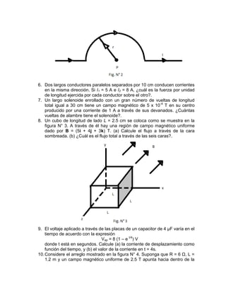 6. Dos largos conductores paralelos separados por 10 cm conducen corrientes
   en la misma dirección. Si I1 = 5 A e I2 = 8 A, ¿cuál es la fuerza por unidad
   de longitud ejercida por cada conductor sobre el otro?.
7. Un largo solenoide enrollado con un gran número de vueltas de longitud
   total igual a 30 cm tiene un campo magnético de 5 x 10 -4 T en su centro
   producido por una corriente de 1 A a través de sus devanados. ¿Cuántas
   vueltas de alambre tiene el solenoide?.
8. Un cubo de longitud de lado L = 2.5 cm se coloca como se muestra en la
   figura N° 3. A través de él hay una región de campo magnético uniforme
   dado por B = (5i + 4j + 3k) T. (a) Calcule el flujo a través de la cara
   sombreada. (b) ¿Cuál es el flujo total a través de las seis caras?.




9. El voltaje aplicado a través de las placas de un capacitor de 4 µF varía en el
    tiempo de acuerdo con la expresión
                                   Vap = 8 (1 – e t/4) V
    donde t está en segundos. Calcule (a) la corriente de desplazamiento como
    función del tiempo, y (b) el valor de la corriente en t = 4s.
10. Considere el arreglo mostrado en la figura N° 4. Suponga que R = 6 Ω, L =
    1.2 m y un campo magnético uniforme de 2.5 T apunta hacia dentro de la
 