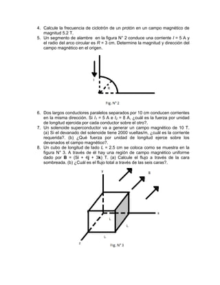4. Calcule la frecuencia de ciclotrón de un protón en un campo magnético de
   magnitud 5.2 T.
5. Un segmento de alambre en la figura N° 2 conduce una corriente I = 5 A y
   el radio del arco circular es R = 3 cm. Determine la magnitud y dirección del
   campo magnético en el origen.




6. Dos largos conductores paralelos separados por 10 cm conducen corrientes
   en la misma dirección. Si I1 = 5 A e I2 = 8 A, ¿cuál es la fuerza por unidad
   de longitud ejercida por cada conductor sobre el otro?.
7. Un solenoide superconductor va a generar un campo magnético de 10 T.
   (a) Si el devanado del solenoide tiene 2000 vueltas/m, ¿cuál es la corriente
   requerida?. (b) ¿Qué fuerza por unidad de longitud ejerce sobre los
   devanados el campo magnético?.
8. Un cubo de longitud de lado L = 2.5 cm se coloca como se muestra en la
   figura N° 3. A través de él hay una región de campo magnético uniforme
   dado por B = (5i + 4j + 3k) T. (a) Calcule el flujo a través de la cara
   sombreada. (b) ¿Cuál es el flujo total a través de las seis caras?.
 