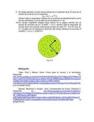 9. El voltaje aplicado a través de las placas de un capacitor de 4 µF varía en el
       tiempo de acuerdo con la expresión
                                      Vap = 8 (1 – e t/4) V
       donde t está en segundos. Calcule (a) la corriente de desplazamiento como
       función del tiempo, y (b) el valor de la corriente en t = 4s.
   10. Un campo magnético dirigido hacia dentro de la página cambia con el
       tiempo de acuerdo con B = (0.030t2 + 1.4) T, donde t está en segundos. El
       campo tiene una sección transversal circular de radio R = 2.5 cm (Fig. N°
       4). ¿Cuáles son la magnitud y dirección del campo eléctrico en el punto P
       cuando t = 3 s y r = 0.020 m?.




      Bibliografía.
        Tipler, Paul y Mosca, Gene. Física para la ciencia y la tecnología.
Disponible                                                              en:
http://books.google.co.ve/books?id=Bi8v4VNUt2IC&pg=PA770&lpg=PA770&dq=ca
mpo+magn%C3%A9tico&source=bl&ots=OUceOJMMDU&sig=jBZdM7SnrowUwuL
14wBfyerWn3A&hl=es&sa=X&ei=AssEULL5BMz16AGPi-
nGCA&ved=0CFoQ6wEwBw#v=onepage&q=campo%20magn%C3%A9tico&f=fals
e (o en google libros)
      Serway, Raymond y Faughn, Jerry. Fundamentos de Física. Volumen 2.
Disponible         en:         http://books.google.co.ve/books?id=v9QJyC--
yaEC&pg=PA335&lpg=PA335&dq=campo+magn%C3%A9tico&source=bl&ots=kb
hK_24RP6&sig=oiRCOByRt-
eXEYoBK0zMkPRqwc4&hl=es&sa=X&ei=sc0EUMnSKqW_6AH3poDKCA&ved=0
CGMQ6wEwCTgU#v=onepage&q=campo%20magn%C3%A9tico&f=false                 (o
google libros)
 