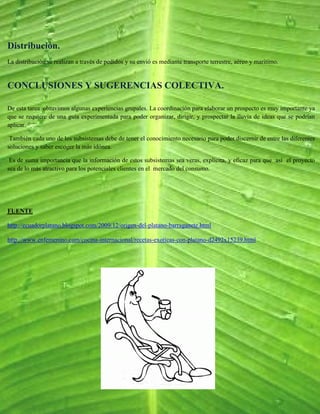 Distribución.
La distribución se realizan a través de pedidos y su envió es mediante transporte terrestre, aéreo y marítimo.


CONCLUSIONES Y SUGERENCIAS COLECTIVA.

De esta tarea obtuvimos algunas experiencias grupales. La coordinación para elaborar un prospecto es muy importante ya
que se requiere de una guía experimentada para poder organizar, dirigir, y prospectar la lluvia de ideas que se podrían
aplicar.

 También cada uno de los subsistemas debe de tener el conocimiento necesario para poder discernir de entre las diferentes
soluciones y saber escoger la más idónea.

 Es de suma importancia que la información de estos subsistemas sea veras, explicita, y eficaz para que así el proyecto
sea de lo más atractivo para los potenciales clientes en el mercado del consumo.




FUENTE

http://ecuadorplatano.blogspot.com/2009/12/origen-del-platano-barraganete.html

http://www.enfemenino.com/cocina-internacional/recetas-exoticas-con-platano-d2492x15239.html
 