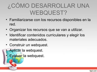 ¿CÓMO DESARROLLAR UNA
     WEBQUEST?
• Familiarizarse con los recursos disponibles en la
  red.
• Organizar los recursos que se van a utilizar.
• Identificar contenidos curriculares y elegir los
  materiales adecuados.
• Construir un webquest.
• Aplicar la webquest.
• Evaluar la webquest.
 