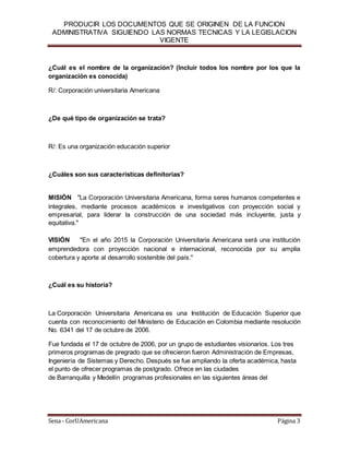 PRODUCIR LOS DOCUMENTOS QUE SE ORIGINEN DE LA FUNCION
ADMINISTRATIVA SIGUIENDO LAS NORMAS TECNICAS Y LA LEGISLACION
VIGENTE
Sena - CorUAmericana Página 3
¿Cuál es el nombre de la organización? (Incluir todos los nombre por los que la
organización es conocida)
R/: Corporación universitaria Americana
¿De qué tipo de organización se trata?
R/: Es una organización educación superior
¿Cuáles son sus características definitorias?
MISIÓN  "La Corporación Universitaria Americana, forma seres humanos competentes e
integrales, mediante procesos académicos e investigativos con proyección social y
empresarial, para liderar la construcción de una sociedad más incluyente, justa y
equitativa."
VISIÓN   "En el año 2015 la Corporación Universitaria Americana será una institución
emprendedora con proyección nacional e internacional, reconocida por su amplia
cobertura y aporte al desarrollo sostenible del país."
¿Cuál es su historia?
La Corporación Universitaria Americana es una Institución de Educación Superior que
cuenta con reconocimiento del Ministerio de Educación en Colombia mediante resolución
No. 6341 del 17 de octubre de 2006.
Fue fundada el 17 de octubre de 2006, por un grupo de estudiantes visionarios. Los tres
primeros programas de pregrado que se ofrecieron fueron Administración de Empresas,
Ingeniería de Sistemas y Derecho. Después se fue ampliando la oferta académica, hasta
el punto de ofrecer programas de postgrado. Ofrece en las ciudades
de Barranquilla y Medellín programas profesionales en las siguientes áreas del
 