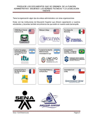 PRODUCIR LOS DOCUMENTOS QUE SE ORIGINEN DE LA FUNCION
ADMINISTRATIVA SIGUIENDO LAS NORMAS TECNICAS Y LA LEGISLACION
VIGENTE
Sena - CorUAmericana Página 5
Tiene la organización algún tipo de enlace administrativo con otras organizaciones
Estas son las instituciones de Educación Superior que ofrecen capacitación a nuestros
estudiantes y docentes también encontramos las que están en nuestra sede barranquilla
 