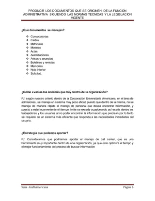 PRODUCIR LOS DOCUMENTOS QUE SE ORIGINEN DE LA FUNCION
ADMINISTRATIVA SIGUIENDO LAS NORMAS TECNICAS Y LA LEGISLACION
VIGENTE
Sena - CorUAmericana Página 6
¿Qué documentos se manejan?
 Convocatorias
 Cartas
 Matriculas
 Moninas
 Actas
 Autorizaciones
 Avisos y anuncios
 Boletines y revistas
 Memorias
 Nota interior
 Solicitud.
¿Cómo evalúas los sistemas que hay dentro de la organización?
R/: según nuestro criterio dentro de la Corporación Universitaria Americana, en el área de
admisiones, se maneja un sistema muy poco eficaz puesto que dentro de la misma, no se
maneja de manera rápida el manejo de personal que desea encontrar información, y
puesto a este inconveniente el tiempo límite se excede ocasionando así estrés dentro los
trabajadores y los usuarios al no poder encontrar la información que precisan por lo tanto
se requiere de un sistema más eficiente que responda a las necesidades inmediatas del
usuario.
¿Estrategia que podemos aportar?
R/: Consideramos que podríamos aportar el manejo de call center, que es una
herramienta muy importante dentro de una organización, ya que este optimiza el tiempo y
el mejor funcionamiento del proceso de buscar información
 