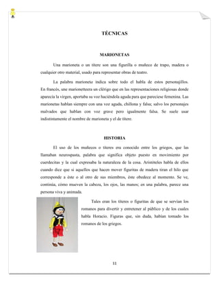 11
TÉCNICAS
MARIONETAS
Una marioneta o un títere son una figurilla o muñeco de trapo, madera o
cualquier otro material, usado para representar obras de teatro.
La palabra marioneta indica sobre todo el habla de estos personajillos.
En francés, une marionetteera un clérigo que en las representaciones religiosas donde
aparecía la virgen, aportaba su voz haciéndola aguda para que pareciese femenina. Las
marionetas hablan siempre con una voz aguda, chillona y falsa; salvo los personajes
malvados que hablan con voz grave pero igualmente falsa. Se suele usar
indistintamente el nombre de marioneta y el de títere.
HISTORIA
El uso de los muñecos o títeres era conocido entre los griegos, que las
llamaban neurospasta, palabra que significa objeto puesto en movimiento por
cuerdecitas y la cual expresaba la naturaleza de la cosa. Aristóteles habla de ellos
cuando dice que si aquellos que hacen mover figuritas de madera tiran el hilo que
corresponde a éste o al otro de sus miembros, éste obedece al momento. Se ve,
continúa, cómo mueven la cabeza, los ojos, las manos; en una palabra, parece una
persona viva y animada.
Tales eran los títeres o figuritas de que se servían los
romanos para divertir y entretener al público y de los cuales
habla Horacio. Figuras que, sin duda, habían tomado los
romanos de los griegos.
 