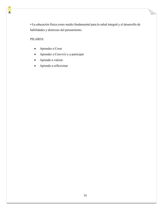 15
• La educación física como medio fundamental para la salud integral y el desarrollo de
habilidades y destrezas del pensamiento.
PILARES:
 Aprender a Crear
 Aprender a Convivir y a participar
 Aprende a valorar
 Aprende a reflexionar
 