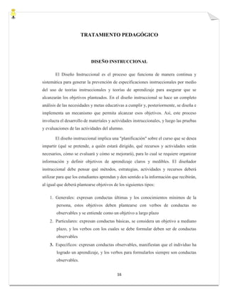 16
TRATAMIENTO PEDAGÓGICO
DISEÑO INSTRUCCIONAL
El Diseño Instruccional es el proceso que funciona de manera continua y
sistemática para generar la prevención de especificaciones instruccionales por medio
del uso de teorías instruccionales y teorías de aprendizaje para asegurar que se
alcanzarán los objetivos planteados. En el diseño instruccional se hace un completo
análisis de las necesidades y metas educativas a cumplir y, posteriormente, se diseña e
implementa un mecanismo que permita alcanzar esos objetivos. Así, este proceso
involucra el desarrollo de materiales y actividades instruccionales, y luego las pruebas
y evaluaciones de las actividades del alumno.
El diseño instruccional implica una "planificación" sobre el curso que se desea
impartir (qué se pretende, a quién estará dirigido, qué recursos y actividades serán
necesarios, cómo se evaluará y cómo se mejorará), para lo cual se requiere organizar
información y definir objetivos de aprendizaje claros y medibles. El diseñador
instruccional debe pensar qué métodos, estrategias, actividades y recursos deberá
utilizar para que los estudiantes aprendan y den sentido a la información que recibirán,
al igual que deberá plantearse objetivos de los siguientes tipos:
1. Generales: expresan conductas últimas y los conocimientos mínimos de la
persona, estos objetivos deben plantearse con verbos de conductas no
observables y se entiende como un objetivo a largo plazo
2. Particulares: expresan conductas básicas, se considera un objetivo a mediano
plazo, y los verbos con los cuales se debe formular deben ser de conductas
observables
3. Específicos: expresan conductas observables, manifiestan que el individuo ha
logrado un aprendizaje, y los verbos para formularlos siempre son conductas
observables.
 