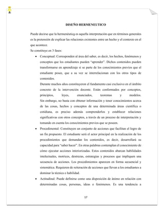 17
DISEÑO HERMENEUTICO
Puede decirse que la hermenéutica es aquella interpretación que en términos generales
es la pretensión de explicar las relaciones existentes entre un hecho y el contexto en el
que acontece.
Se constituye en 3 fases:
 Conceptual: Corresponden al área del saber, es decir, los hechos, fenómenos y
conceptos que los estudiantes pueden “aprender”. Dichos contenidos pueden
transformarse en aprendizaje si se parte de los conocimientos previos que el
estudiante posee, que a su vez se interrelacionan con los otros tipos de
contenidos.
Durante muchos años constituyeron el fundamento casi exclusivo en el ámbito
concreto de la intervención docente. Están conformados por conceptos,
principios, leyes, enunciados, teoremas y modelos.
Sin embargo, no basta con obtener información y tener conocimientos acerca
de las cosas, hechos y conceptos de una determinada áreas científica o
cotidiana, es preciso además comprenderlos y establecer relaciones
significativas con otros conceptos, a través de un proceso de interpretación y
tomando en cuenta los conocimientos previos que se poseen.
 Procedimental: Constituyen un conjunto de acciones que facilitan el logro de
un fin propuesto. El estudiante será el actor principal en la realización de los
procedimientos que demandan los contenidos, es decir, desarrollará su
capacidad para “saber hacer”. En otras palabras contemplan el conocimiento de
cómo ejecutar acciones interiorizadas. Estos contenidos abarcan habilidades
intelectuales, motrices, destrezas, estrategias y procesos que impliquen una
secuencia de acciones. Los procedimientos aparecen en forma secuencial y
sistemática. Requieren de reiteración de acciones que llevan a los estudiantes a
dominar la técnica o habilidad.
 Actitudinal: Puede definirse como una disposición de ánimo en relación con
determinadas cosas, personas, ideas o fenómenos. Es una tendencia a
 
