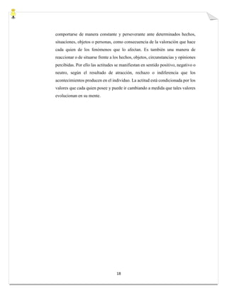 18
comportarse de manera constante y perseverante ante determinados hechos,
situaciones, objetos o personas, como consecuencia de la valoración que hace
cada quien de los fenómenos que lo afectan. Es también una manera de
reaccionar o de situarse frente a los hechos, objetos, circunstancias y opiniones
percibidas. Por ello las actitudes se manifiestan en sentido positivo, negativo o
neutro, según el resultado de atracción, rechazo o indiferencia que los
acontecimientos producen en el individuo. La actitud está condicionada por los
valores que cada quien posee y puede ir cambiando a medida que tales valores
evolucionan en su mente.
 