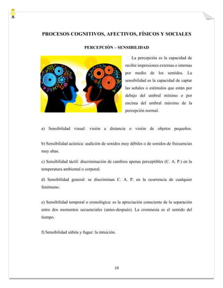 19
PROCESOS COGNITIVOS, AFECTIVOS, FÍSICOS Y SOCIALES
PERCEPCIÓN – SENSIBILIDAD
La percepción es la capacidad de
recibir impresiones externas o internas
por medio de los sentidos. La
sensibilidad es la capacidad de captar
las señales o estímulos que están por
debajo del umbral mínimo o por
encima del umbral máximo de la
percepción normal.
a) Sensibilidad visual: visión a distancia o visión de objetos pequeños.
b) Sensibilidad acústica: audición de sonidos muy débiles o de sonidos de frecuencias
muy altas.
c) Sensibilidad táctil: discriminación de cambios apenas perceptibles (C. A. P.) en la
temperatura ambiental o corporal.
d) Sensibilidad general: se discriminan C. A. P. en la ocurrencia de cualquier
fenómeno.
e) Sensibilidad temporal o cronológica: es la apreciación consciente de la separación
entre dos momentos secuenciales (antes-después). La cromnesia es el sentido del
tiempo.
f) Sensibilidad súbita y fugaz: la intuición.
 