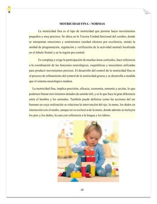 20
MOTRICIDAD FINA - NORMAS
La motricidad fina es el tipo de motricidad que permite hacer movimientos
pequeños y muy precisos. Se ubica en la Tercera Unidad funcional del cerebro, donde
se interpretan emociones y sentimientos (unidad efectora por excelencia, siendo la
unidad de programación, regulación y verificación de la actividad mental) localizada
en el lóbulo frontal y en la región pre-central.
Es compleja y exige la participación de muchas áreas corticales, hace referencia
a la coordinación de las funciones neurológicas, esqueléticas y musculares utilizadas
para producir movimientos precisos. El desarrollo del control de la motricidad fina es
el proceso de refinamiento del control de la motricidad gruesa y se desarrolla a medida
que el sistema neurológico madura.
La motricidad fina, implica precisión, eficacia, economía, armonía y acción, lo que
podemos llamar movimientos dotados de sentido útil, y es lo que hace la gran diferencia
entre el hombre y los animales. También puede definirse como las acciones del ser
humano en cuya realización se relaciona la intervención del ojo, la mano, los dedos en
interacción con el medio, aunque no es exclusiva de la mano, donde además se incluyen
los pies y los dedos, la cara con referencia a la lengua y los labios.
 
