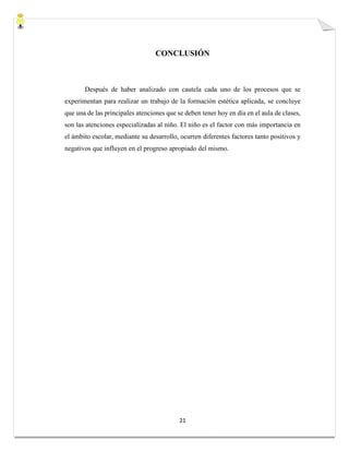 21
CONCLUSIÓN
Después de haber analizado con cautela cada uno de los procesos que se
experimentan para realizar un trabajo de la formación estética aplicada, se concluye
que una de las principales atenciones que se deben tener hoy en día en el aula de clases,
son las atenciones especializadas al niño. El niño es el factor con más importancia en
el ámbito escolar, mediante su desarrollo, ocurren diferentes factores tanto positivos y
negativos que influyen en el progreso apropiado del mismo.
 