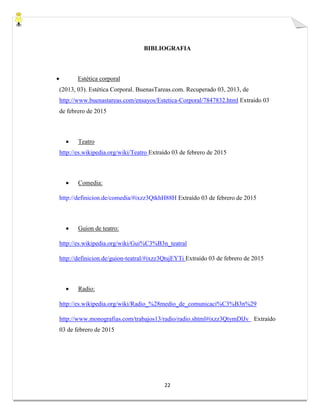 22
BIBLIOGRAFIA
 Estética corporal
(2013, 03). Estética Corporal. BuenasTareas.com. Recuperado 03, 2013, de
http://www.buenastareas.com/ensayos/Estetica-Corporal/7847832.html Extraído 03
de febrero de 2015
 Teatro
http://es.wikipedia.org/wiki/Teatro Extraído 03 de febrero de 2015
 Comedia:
http://definicion.de/comedia/#ixzz3QtkhH88H Extraído 03 de febrero de 2015
 Guion de teatro:
http://es.wikipedia.org/wiki/Gui%C3%B3n_teatral
http://definicion.de/guion-teatral/#ixzz3QtsjEYTi Extraído 03 de febrero de 2015
 Radio:
http://es.wikipedia.org/wiki/Radio_%28medio_de_comunicaci%C3%B3n%29
http://www.monografias.com/trabajos13/radio/radio.shtml#ixzz3QtymDlJv Extraído
03 de febrero de 2015
 