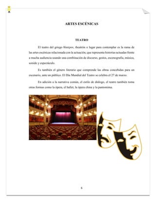 6
ARTES ESCÉNICAS
TEATRO
El teatro del griego θέατρον, theatrón o lugar para contemplar es la rama de
las artes escénicas relacionada con la actuación, que representa historias actuadas frente
a mucha audiencia usando una combinación de discurso, gestos, escenografía, música,
sonido y espectáculo.
Es también el género literario que comprende las obras concebidas para un
escenario, ante un público. El Día Mundial del Teatro se celebra el 27 de marzo.
En adición a la narrativa común, el estilo de diálogo, el teatro también toma
otras formas como la ópera, el ballet, la ópera china y la pantomima.
 
