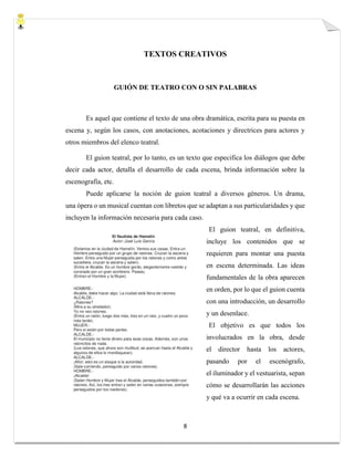 8
TEXTOS CREATIVOS
GUIÓN DE TEATRO CON O SIN PALABRAS
Es aquel que contiene el texto de una obra dramática, escrita para su puesta en
escena y, según los casos, con anotaciones, acotaciones y directrices para actores y
otros miembros del elenco teatral.
El guion teatral, por lo tanto, es un texto que especifica los diálogos que debe
decir cada actor, detalla el desarrollo de cada escena, brinda información sobre la
escenografía, etc.
Puede aplicarse la noción de guion teatral a diversos géneros. Un drama,
una ópera o un musical cuentan con libretos que se adaptan a sus particularidades y que
incluyen la información necesaria para cada caso.
El guion teatral, en definitiva,
incluye los contenidos que se
requieren para montar una puesta
en escena determinada. Las ideas
fundamentales de la obra aparecen
en orden, por lo que el guion cuenta
con una introducción, un desarrollo
y un desenlace.
El objetivo es que todos los
involucrados en la obra, desde
el director hasta los actores,
pasando por el escenógrafo,
el iluminador y el vestuarista, sepan
cómo se desarrollarán las acciones
y qué va a ocurrir en cada escena.
 