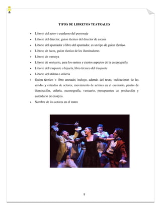 9
TIPOS DE LIBRETOS TEATRALES
 Libreto del actor o cuaderno del personaje
 Libreto del director, guion técnico del director de escena
 Libreto del apuntador o libro del apuntador, es un tipo de guion técnico.
 Libreto de luces, guion técnico de los iluminadores
 Libreto de tramoya
 Libreto de vestuario, para los sastres y ciertos aspectos de la escenografía
 Libreto del traspunte o hijuela, libro técnico del traspunte
 Libreto del utilero o utilería
 Guion técnico o libro anotado; incluye, además del texto, indicaciones de las
salidas y entradas de actores, movimiento de actores en el escenario, pautas de
iluminación, utilería, escenografía, vestuario, presupuestos de producción y
calendario de ensayos.
 Nombre de los actores en el teatro
 