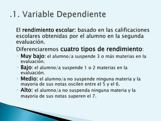 El rendimiento escolar: basado en las calificaciones
escolares obtenidas por el alumno en la segunda
evaluación.
Diferenciaremos cuatro tipos de rendimiento:
◦ Muy bajo: el alumno/a suspende 3 o más materias en la
  evaluación.
◦ Bajo: el alumno/a suspende 1 o 2 materias en la
  evaluación.
◦ Medio: el alumno/a no suspende ninguna materia y la
  mayoría de sus notas oscilen entre el 5 y el 6.
◦ Alto: el alumno/a no suspenda ninguna materia y la
  mayoría de sus notas superen el 7.
 