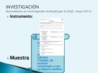    Instrumento:




                   - 27 niños/as.
                   Edades entre 12 y
                   13 años.
                   - Curso: 1º de ESO.
                   - Colegio Nuestra
                   Señora de los
 Muestra          Infantes
                   (Toledo), de
                   carácter
                   concertado y con
                   un ideario católico.
 