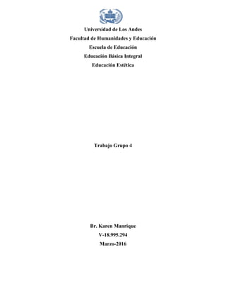 Universidad de Los Andes
Facultad de Humanidades y Educación
Escuela de Educación
Educación Básica Integral
Educación Estética
Trabajo Grupo 4
Br. Karen Manrique
V-18.995.294
Marzo-2016
 