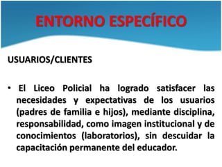 ENTORNO ESPECÍFICO
USUARIOS/CLIENTES
• El Liceo Policial ha logrado satisfacer las
necesidades y expectativas de los usuar...