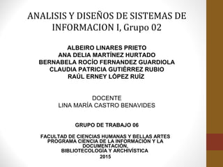 FACULTAD DE CIENCIAS HUMANAS Y BELLAS ARTES
PROGRAMA CIENCIA DE LA INFORMACIÓN Y LA
DOCUMENTACIÓN,
BIBLIOTECOLOGÍA Y ARCHIVÍSTICA
2015
ANALISIS Y DISEÑOS DE SISTEMAS DE
INFORMACION I, Grupo 02
ALBEIRO LINARES PRIETO
ANA DELIA MARTÍNEZ HURTADO
BERNABELA ROCÍO FERNANDEZ GUARDIOLA
CLAUDIA PATRICIA GUTIÉRREZ RUBIO
RAÚL ERNEY LÓPEZ RUÍZ
DOCENTE
LINA MARÍA CASTRO BENAVIDES
GRUPO DE TRABAJO 06
 