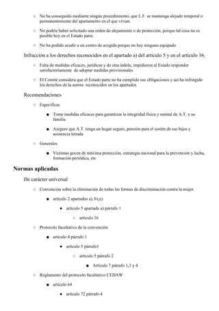 ○ No ha conseguido mediante ningún procedimiento, que L.F. se mantenga alejado temporal o
permanentemente del apartamento en el que vivían.
○ No podría haber solicitado una orden de alejamiento o de protección, porque tal cosa no es
posible hoy en el Estado parte.
○ No ha podido acudir a un centro de acogida porque no hay ninguno equipado
Infracción a los derechos reconocidos en el apartado a) del artículo 5 y en el artículo 16.
○ Falta de medidas eficaces, jurídicas y de otra índole, impidieron al Estado responder
satisfactoriamente de adoptar medidas provisionales
○ El Comité considera que el Estado parte no ha cumplido sus obligaciones y así ha infringido
los derechos de la autora reconocidos en los apartados
Recomendaciones
○ Específicas
■ Tome medidas eficaces para garantizar la integridad física y mental de A.T. y su
familia
■ Asegure que A.T. tenga un hogar seguro, pensión para el sostén de sus hijos y
asistencia letrada
○ Generales
■ Víctimas gocen de máxima protección, estrategia nacional para la prevención y lucha,
formación periódica, etc
Normas aplicadas
De carácter universal
○ Convención sobre la eliminación de todas las formas de discriminación contra la mujer
■ artículo 2 apartados a), b),e)
● artículo 5 apartado a) párrafo 1
○ artículo 16
○ Protocolo facultativo de la convención
■ artículo 4 párrafo 1
● artículo 5 párrafo1
○ artículo 5 párrafo 2
■ Artículo 7 párrafo 1,3 y 4
○ Reglamento del protocolo facultativo CEDAW
■ artículo 64
● artículo 72 párrafo 4
 