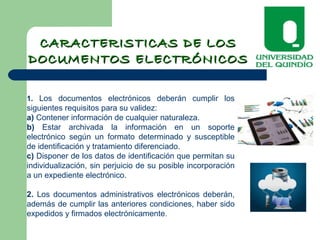 1. Los documentos electrónicos deberán cumplir los
siguientes requisitos para su validez:
a) Contener información de cualquier naturaleza.
b) Estar archivada la información en un soporte
electrónico según un formato determinado y susceptible
de identificación y tratamiento diferenciado.
c) Disponer de los datos de identificación que permitan su
individualización, sin perjuicio de su posible incorporación
a un expediente electrónico.
2. Los documentos administrativos electrónicos deberán,
además de cumplir las anteriores condiciones, haber sido
expedidos y firmados electrónicamente.
CARACTERISTICAS DE LOSCARACTERISTICAS DE LOS
DOCUMENTOS ELECTRÓNICOSDOCUMENTOS ELECTRÓNICOS
 