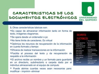 CARACTERISTICAS DE LOSCARACTERISTICAS DE LOS
DOCUMENTOS ELECTRÓNICOSDOCUMENTOS ELECTRÓNICOS
3. Otras características básicas son:
Es capaz de almacenar información tanto en forma de
texto, imágenes diagramas.
Se opera desde un ordenador o pc
No tiene limite de caracteres. Es virtual
Optimiza los recursos de recuperación de la información
en cuanto formato y tiempo
Eficacia de realizar transacciones en la información
Facilita el proceso del texto y da recuperación de
respaldo a la información
El archivo recibe un nombre y un formato para guardarlo
en un directorio, subdirectorio o carpeta dado por el
individuo almacenado en el equipo de computo
 Puede abrirse cuantas veces sean necesarias para:
modificar - imprimir- eliminar
 