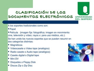 CLASIFICACIÓN DE LOSCLASIFICACIÓN DE LOS
DOCUMENTOS ELECTRÓNICOSDOCUMENTOS ELECTRÓNICOS
A los soportes tradicionales como son:
Papel
Película (imagen fija: fotográfica; imagen en movimiento:
cine, televisión y vídeo; rayos x: para uso médico, etc.)
Se han unido los nuevos soportes que se pueden resumir en
dos categorías distintas:
 Magnéticos
 Vídeocasete o Video tape (analógico)
 Radio casete o Audio tape (analógico)
 Casete digital o Digital tape
 Mini DV
 Disquetes o Floppy Disk
 Discos Zip o Zip Disc
 