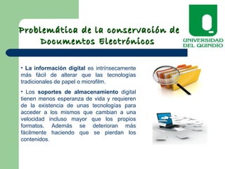 Problemática de la conservación deProblemática de la conservación de
Documentos ElectrónicosDocumentos Electrónicos
• La información digital es intrínsecamente
más fácil de alterar que las tecnologías
tradicionales de papel o microfilm.
• Los soportes de almacenamiento digital
tienen menos esperanza de vida y requieren
de la existencia de unas tecnologías para
acceder a los mismos que cambian a una
velocidad incluso mayor que los propios
formatos. Además se deterioran más
fácilmente haciendo que se pierdan los
contenidos.
 