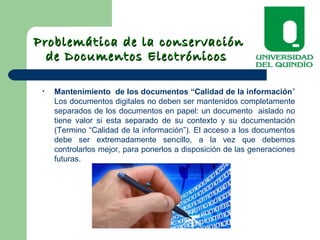 Problemática de la conservaciónProblemática de la conservación
de Documentos Electrónicosde Documentos Electrónicos
• Mantenimiento de los documentos “Calidad de la información”
Los documentos digitales no deben ser mantenidos completamente
separados de los documentos en papel: un documento aislado no
tiene valor si esta separado de su contexto y su documentación
(Termino “Calidad de la información”). El acceso a los documentos
debe ser extremadamente sencillo, a la vez que debemos
controlarlos mejor, para ponerlos a disposición de las generaciones
futuras.
 