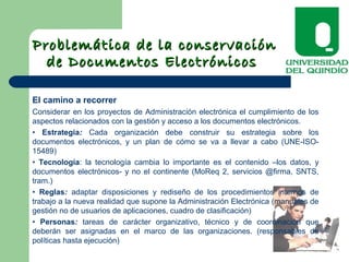 Problemática de la conservaciónProblemática de la conservación
de Documentos Electrónicosde Documentos Electrónicos
El camino a recorrer
Considerar en los proyectos de Administración electrónica el cumplimiento de los
aspectos relacionados con la gestión y acceso a los documentos electrónicos.
• Estrategia: Cada organización debe construir su estrategia sobre los
documentos electrónicos, y un plan de cómo se va a llevar a cabo (UNE-ISO-
15489)
• Tecnología: la tecnología cambia lo importante es el contenido –los datos, y
documentos electrónicos- y no el continente (MoReq 2, servicios @firma, SNTS,
tram.)
• Reglas: adaptar disposiciones y rediseño de los procedimientos internos de
trabajo a la nueva realidad que supone la Administración Electrónica (manuales de
gestión no de usuarios de aplicaciones, cuadro de clasificación)
• Personas: tareas de carácter organizativo, técnico y de coordinación que
deberán ser asignadas en el marco de las organizaciones. (responsables de
políticas hasta ejecución)
 