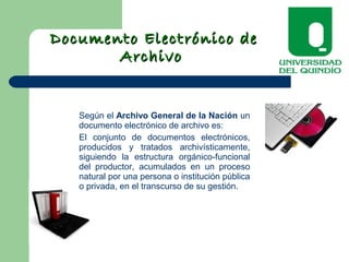 Documento Electrónico deDocumento Electrónico de
ArchivoArchivo
Según el Archivo General de la Nación un
documento electrónico de archivo es:
El conjunto de documentos electrónicos,
producidos y tratados archivísticamente,
siguiendo la estructura orgánico-funcional
del productor, acumulados en un proceso
natural por una persona o institución pública
o privada, en el transcurso de su gestión.
 