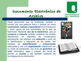 Documento Electrónico deDocumento Electrónico de
ArchivoArchivo
Aquel documento que es producido, recibido o
reunido por una persona física o jurídica de modo
involuntario, natural y espontáneo en el transcurso
y como apoyo de sus actividades, de la que es
testimonio, haciendo uso de la electrónica, que se
conserva y trasmite también mediante los medios
electrónicos, en depósitos de conservación
permanente, tras efectuar una selección a partir de
la identificación y valoración de las series, con
medidas de autentificación y preservación
adecuadas y con una organización respetuosa con
su modo de producción, con el fin de garantizar su
valor informativo, legal y cultural, así como de
permitir su acceso y uso también mediante las
tecnologías de la información.
 