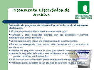 Documento Electrónico deDocumento Electrónico de
ArchivoArchivo
Propuesta de programa de intervención en archivos de documentos
electrónicos
1. El plan de preservación contendrá instrucciones para:
Planificar y crear depósitos acordes con las directrices y normas
internacionales de conservación.
Un reglamento para el uso y la manipulación de los documentos.
Planes de emergencia para actuar ante desastres como incendios e
inundaciones.
Medidas de seguridad contra el robo que deberán ampliarse también a
sistemas de seguridad informática contra intervenciones no autorizadas que
puedan modificar los documentos.
2. Las medidas de conservación preventiva actuarán en tres frentes:
Protección de los soportes de los agentes de deterioro físicos y bióticos.
 