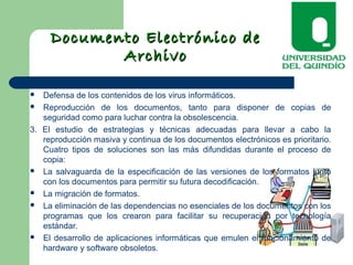 Documento Electrónico deDocumento Electrónico de
ArchivoArchivo
 Defensa de los contenidos de los virus informáticos.
 Reproducción de los documentos, tanto para disponer de copias de
seguridad como para luchar contra la obsolescencia.
3. El estudio de estrategias y técnicas adecuadas para llevar a cabo la
reproducción masiva y continua de los documentos electrónicos es prioritario.
Cuatro tipos de soluciones son las más difundidas durante el proceso de
copia:
 La salvaguarda de la especificación de las versiones de los formatos junto
con los documentos para permitir su futura decodificación.
 La migración de formatos.
 La eliminación de las dependencias no esenciales de los documentos con los
programas que los crearon para facilitar su recuperación por tecnología
estándar.
 El desarrollo de aplicaciones informáticas que emulen el funcionamiento de
hardware y software obsoletos.
 