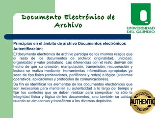 Documento Electrónico deDocumento Electrónico de
ArchivoArchivo
Principios en el ámbito de archivo Documentos electrónicos
Autentificación:
El documento electrónico de archivo participa de los mismos rasgos que
el resto de los documentos de archivo: originalidad, unicidad,
organicidad y valor probatorio. Las diferencias con el resto derivan del
hecho de que su creación, manipulación, transmisión, recuperación y
lectura se realiza mediante herramientas informáticas apropiadas ya
sean de tipo físico (ordenadores, periféricos y redes) o lógico (sistemas
operativos, aplicaciones y protocolos de comunicaciones).
Su fin es identificar los elementos de los documentos electrónicos que
son necesarios para mantener su autenticidad a lo largo del tiempo y
fijar los controles que se deben realizar para comprobar no sólo la
integridad física y lógica de los documentos, sino también su calidad
cuando se almacenan y transfieren a los diversos depósitos.
 