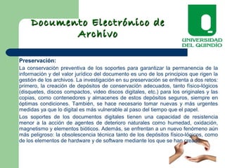 Documento Electrónico deDocumento Electrónico de
ArchivoArchivo
Preservación:
La conservación preventiva de los soportes para garantizar la permanencia de la
información y del valor jurídico del documento es uno de los principios que rigen la
gestión de los archivos. La investigación en su preservación se enfrenta a dos retos:
primero, la creación de depósitos de conservación adecuados, tanto físico-lógicos
(disquetes, discos compactos, video discos digitales, etc.) para los originales y las
copias, como contenedores y almacenes de estos depósitos seguros, siempre en
óptimas condiciones. También, se hace necesario tomar nuevas y más urgentes
medidas ya que lo digital es más vulnerable al paso del tiempo que el papel.
Los soportes de los documentos digitales tienen una capacidad de resistencia
menor a la acción de agentes de deterioro naturales como humedad, oxidación,
magnetismo y elementos bióticos. Además, se enfrentan a un nuevo fenómeno aún
más peligroso: la obsolescencia técnica tanto de los depósitos físico-lógicos, como
de los elementos de hardware y de software mediante los que se han creado.
 