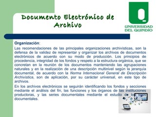 Documento Electrónico deDocumento Electrónico de
ArchivoArchivo
Organización:
Las recomendaciones de las principales organizaciones archivísticas, son la
defensa de la validez de representar y organizar los archivos de documentos
electrónicos de acuerdo con su modo de producción. Los principios de
procedencia, integridad de los fondos y respeto a la estructura orgánica, que se
concretan en la reunión de los documentos manteniendo las agrupaciones
naturales y en la realización de una descripción multinivel según la jerarquía
documental, de acuerdo con la Norma Internacional General de Descripción
Archivística, son de aplicación, por su carácter universal, en este tipo de
archivos.
En los archivos electrónicos se seguirán identificando los fondos y secciones
mediante el análisis del fin, las funciones y los órganos de las instituciones
productoras, y las series documentales mediante el estudio de los tipos
documentales.
 