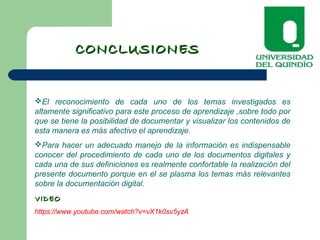 CONCLUSIONESCONCLUSIONES
El reconocimiento de cada uno de los temas investigados es
altamente significativo para este proceso de aprendizaje ,sobre todo por
que se tiene la posibilidad de documentar y visualizar los contenidos de
esta manera es más afectivo el aprendizaje.
Para hacer un adecuado manejo de la información es indispensable
conocer del procedimiento de cada uno de los documentos digitales y
cada una de sus definiciones es realmente confortable la realización del
presente documento porque en el se plasma los temas más relevantes
sobre la documentación digital.
VIDEOVIDEO
https://www.youtube.com/watch?v=vX1k0sv5yzA
 