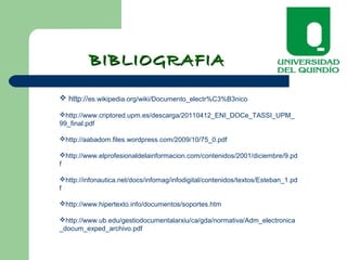 BIBLIOGRAFIABIBLIOGRAFIA
 http://es.wikipedia.org/wiki/Documento_electr%C3%B3nico
http://www.criptored.upm.es/descarga/20110412_ENI_DOCe_TASSI_UPM_
99_final.pdf
http://aabadom.files.wordpress.com/2009/10/75_0.pdf
http://www.elprofesionaldelainformacion.com/contenidos/2001/diciembre/9.pd
f
http://infonautica.net/docs/infomag/infodigital/contenidos/textos/Esteban_1.pd
f
http://www.hipertexto.info/documentos/soportes.htm
http://www.ub.edu/gestiodocumentalarxiu/ca/gda/normativa/Adm_electronica
_docum_exped_archivo.pdf
 