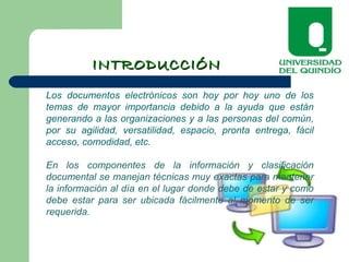 INTRODUCCIÓNINTRODUCCIÓN
Los documentos electrónicos son hoy por hoy uno de los
temas de mayor importancia debido a la ayuda que están
generando a las organizaciones y a las personas del común,
por su agilidad, versatilidad, espacio, pronta entrega, fácil
acceso, comodidad, etc.
En los componentes de la información y clasificación
documental se manejan técnicas muy exactas para mantener
la información al día en el lugar donde debe de estar y como
debe estar para ser ubicada fácilmente al momento de ser
requerida.
 