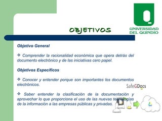 OBJETIVOSOBJETIVOS
Objetivo General
 Comprender la racionalidad económica que opera detrás del
documento electrónico y de las iniciativas cero papel.
Objetivos Específicos
 Conocer y entender porque son importantes los documentos
electrónicos.
 Saber entender la clasificación de la documentación y
aprovechar lo que proporciona el uso de las nuevas tecnologías
de la información a las empresas públicas y privadas.
 