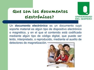 Un documento electrónico es un documento cuyo
soporte material es algún tipo de dispositivo electrónico
o magnético, y en el que el contenido está codificado
mediante algún tipo de código digital, que puede ser
leído, interpretado, o reproducido, mediante el auxilio de
detectores de magnetización.
Que son los documentosQue son los documentos
electrónicos?electrónicos?
 