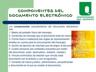 COMPONENTES DELCOMPONENTES DEL
DOCUMENTO ELECTRÓNICODOCUMENTO ELECTRÓNICO
Los componentes característicos del documento electrónico
son:
1. Medio (el portador físico del mensaje).
2. Contenido (el mensaje que el documento trata de comunicar).
3. Forma física e intelectual (las reglas de representación
tenidas en cuenta para la comunicación del mensaje).
4. Acción (el ejercicio de voluntad que da origen al documento).
5. Cuatro personas (las entidades actuantes por medio
del documento: autor, destinatario, redactor, creador).
6. Vínculo archivístico (la relación que vincula cada
documento con el anterior y con el siguiente).
7. Contexto (el marco jurídico, administrativo, procedimental
y documental en el que es creado el documento).
 