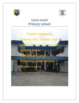 Liceo naval
Primary school
English homework
Teacher: Mrs. Silvana Cuero
Leader’s Group: Lemos Joan


Ostaiza Ariana



Muñoz Jian Carlos



Mojarrango Juan de Dios



Moreno Loorna

 