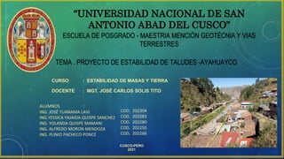 “UNIVERSIDAD NACIONAL DE SAN
ANTONIO ABAD DEL CUSCO”
ESCUELA DE POSGRADO - MAESTRIA MENCIÓN GEOTÉCNIA Y VIAS
TERRESTRES
• TEMA . PROYECTO DE ESTABILIDAD DE TALUDES -AYAHUAYCO
CURSO : ESTABILIDAD DE MASAS Y TIERRA
DOCENTE : MGT. JOSÉ CARLOS SOLIS TITO
ALUMNOS :
ING. JOSÉ TUANAMA LAVI
ING.YESSICA YAJAIDA QUISPE SANCHEZ
ING. YOLANDA QUISPE MAMANI
ING. ALFREDO MORON MENDOZA
ING. PLINIO PACHECO PONCE
CUSCO-PERÚ
2021
COD. 202304
COD. 202283
COD. 202280
COD. 202250
COD. 202266
 